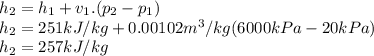 h_{2}= h_{1}+ v_{1}.(p_{2}- p_{1} )\\h_{2}=251kJ/kg+0.00102m^3/kg(6000kPa-20kPa)\\h_{2}=257kJ/kg