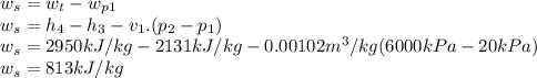 w_{s} =w_{t}- w_{p1}\\ w_{s}=h_{4}-  h_{3}- v_{1}.(p_{2}-  p_{1})\\ w_{s}=2950kJ/kg-2131kJ/kg-0.00102m^3/kg(6000kPa-20kPa)\\ w_{s}=813kJ/kg