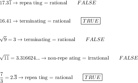 17.3\overline{1}\rightarrow \text{repea ting = rational}\qquad FALSE\\\\\\16.41\rightarrow \text{terminating = rational}\qquad \boxed{TRUE}\\\\\\\sqrt9=3\rightarrow \text{terminating = rational}\qquad FALSE\\\\\\\sqrt{11}=3.316624...\rightarrow \text{non-repe ating = irrational}\qquad FALSE\\\\\\\dfrac{7}{3}=2.\overline3\rightarrow\text{repea ting = rational}\qquad \boxed{TRUE}