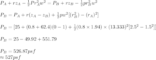 P_A+rz_A-\frac{1}{2} Pr_A^2w^2=P_B+rz_B-\frac{1}{2} pr^2_Bw^2\\\\P_B = P_A + r(z_A-z_B)+\frac{1}{2} pw^2[(r_B^2)-(r_A)^2]\\\\P_B = [25 +(0.8+62.4)(0-1)+\frac{1}{2}(0.8\times1.94)\times(13.333)^2[2.5^2-1.5^2]  ]\\\\P_B = 25 - 49.92+551.79\\\\P_B = 526.87psf\\\approx527psf