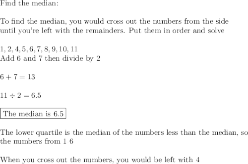 \text{Find the median:}\\\\\text{To find the median, you would cross out the numbers from the side}\\\text{until you're left with the remainders. Put them in order and solve}\\\\1, 2, 4 ,5, 6, 7, 8, 9, 10, 11\\\text{Add 6 and 7 then divide by 2}\\\\6+7=13\\\\11\div2=6.5\\\\\boxed{\text{The median is 6.5}\\}\\\\\text{The lower quartile is the median of the numbers less than the median, so}\\\text{the numbers from 1-6}\\\\\text{When you cross out the numbers, you would be left with 4}