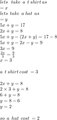 lets \: \:  \: take \:  \:a \:  \:  t \: shirt \:a s \\  = x\\ lets \:  \: take \:  \: a \: hat \:  \:a s \\  = y   \\ 5x + y = 17 \\ 2x + y = 8 \\ 5x + y   -  (2x + y) = 17 - 8 \\ 5x + y - 2x - y = 9 \\ 3x = 9 \\  \frac{3x}{3}  =  \frac{9}{3}  \\ x = 3 \\  \\ a  \: \: t \: shirt \: cost \: =  3 \\  \\ 2x + y = 8 \\ 2 \times 3 + y = 8 \\ 6 + y = 8 \\ y = 8 - 6 \\ y = 2 \\  \\ so \:  \: a \:  \: hat \:  \: cost \:  = 2