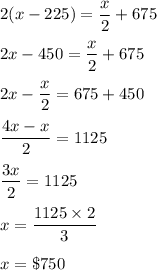 2(x-225)=\dfrac{x}{2}+675\\\\2x-450=\dfrac{x}{2}+675\\\\2x-\dfrac{x}{2}=675+450\\\\\dfrac{4x-x}{2}=1125\\\\\dfrac{3x}{2}=1125\\\\x=\dfrac{1125\times 2}{3}\\\\x=\$750