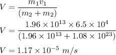 V=\dfrac{m_1v_1}{(m_2+m_2)}\\\\V=\dfrac{1.96\times 10^{13}\times 6.5\times 10^4}{(1.96\times 10^{13}+1.08\times 10^{23})}\\\\V=1.17\times 10^{-5}\ m/s