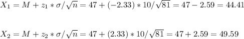 X_1=M+z_1*\sigma/\sqrt{n}=47+(-2.33)*10/\sqrt{81}=47-2.59=44.41\\\\\\ X_2=M+z_2*\sigma/\sqrt{n}=47+(2.33)*10/\sqrt{81}=47+2.59=49.59
