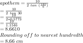 apothem = \frac{10}{2\ tan\ (\frac{180}{6})}\\= \frac{10}{2\ tan\ 30}\\=\frac{10}{2 * 0.5773}\\=\frac{10}{1.1546}\\=8.6610\\Rounding\ off\ to\ nearest\ hundredth\\= 8.66\ cm