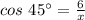 cos \ 45^{\circ}=\frac{6}{x}