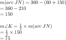 m(arc \: JN) = 360 \degree - (60 \degree + 150 \degree) \\  \hspace{57pt}= 360 \degree - 210 \degree \\  \hspace{57pt} =  150\degree \\  \\ m \angle K =  \frac{1}{2}  \times m(arc \: JN) \\   \hspace{30pt}= \frac{1}{2}  \times 150\degree  \\ \hspace{30pt} = 75\degree  \\