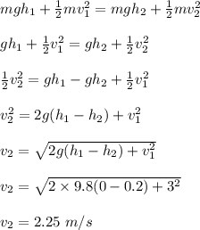 mgh_1 + \frac{1}{2} mv_1^2 = mgh_2 + \frac{1}{2} mv_2^2\\\\gh_1 + \frac{1}{2} v_1^2 = gh_2 + \frac{1}{2} v_2^2\\\\\frac{1}{2} v_2^2 = gh_1 - gh_2 + \frac{1}{2} v_1^2\\\\v_2^2 = 2g(h_1 - h_2) + v_1^2\\\\v_2 = \sqrt{ 2g(h_1 - h_2) + v_1^2} \\\\v_2 =  \sqrt{ 2\times 9.8(0-0.2) + 3^2} \\\\v_2 =2.25 \ m/s