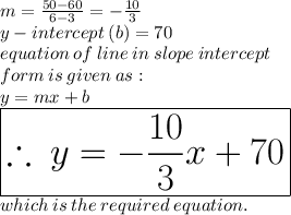 m =  \frac{50 - 60}{6 - 3}  =   - \frac{10}{3}  \\ y - intercept \: (b) = 70 \\ equation \: of \: line \: in \: slope \: intercept \\ form \: is \: given \: as :  \\ y = mx + b \\   \huge \red{ \boxed{\therefore \: y =  -  \frac{10}{3} x + 70}} \\ which \: is \: the \: required \: equation.