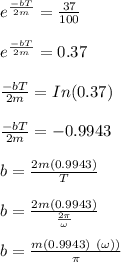 e^{\frac{-bT}{2m}}= \frac{37}{100}\\\\e^{\frac{-bT}{2m}}= 0.37\\\\\frac{-bT}{2m} = In(0.37)\\\\\frac{-bT}{2m} = -0.9943\\\\b = \frac{2m(0.9943)}{T}\\\\b = \frac{2m(0.9943)}{\frac{2 \pi}{\omega}}\\\\b = \frac{m(0.9943) \ ( \omega) )}{ \pi}