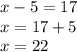 x - 5 = 17 \\ x = 17 + 5 \\ x = 22