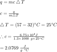 q=mc\bigtriangleup T\\\\c=\frac{q}{m\bigtriangleup T}\\\\\bigtriangleup T=(57-32)\textdegree C=25\textdegree C\\\\\therefore c=\frac{6.75\times 10^4J}{1.3\times 1000\ g\times 25\textdegree  C}\\\\=2.0769 \ \frac{J}{g\ \textdegree C}