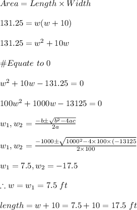 Area=Length\times Width\\\\131.25=w(w+10)\\\\131.25=w^2+10w\\\\\#Equate \ to \ 0\\\\w^2+10w-131.25=0\\\\100w^2+1000w-13125=0\\\\w_1,w_2=\frac{-b\pm\sqrt{b^2-4ac}}{2a}\\\\w_1,w_2=\frac{-1000\pm \sqrt{1000^2-4\times100\times(-13125}}{2\times100}\\\\w_1=7.5, w_2=-17.5\\\\\therefore w=w_1=7.5\ ft\\\\length=w+10=7.5+10=17.5\ ft