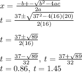 x=\frac{-b+-\sqrt{b^2-4ac} }{2a} \\t=\frac{37\pm \sqrt{37^2-4\left(16\right)\left(20\right)}}{2\left(16\right)}\\\\t=\frac{37\pm \sqrt{89}}{2\left(16\right)}\\\\t=\frac{37-\sqrt{89}}{32},\:t=\frac{37+\sqrt{89}}{32}\\t=0.86,\:t=1.45