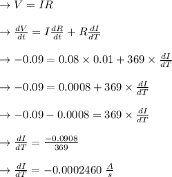 \to V=IR\\\\\to \frac{dV}{dt}=I \frac{dR}{dt}+R\frac{dI}{dT}\\\\\to -0.09=0.08 \times 0.01+369\times \frac{dI}{dT}\\\\ \to -0.09=0.0008 +369\times \frac{dI}{dT}\\\\\to -0.09-0.0008 =369\times \frac{dI}{dT}\\\\\to \frac{dI}{dT} = \frac{ -0.0908}{369}\\\\\to \frac{dI}{dT} = -0.0002460 \ \frac{A}{s}