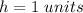 h=1\ units