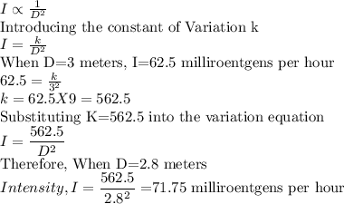 I \propto \frac{1}{D^2} \\$Introducing the constant of Variation k$\\I = \frac{k}{D^2} \\$When D=3 meters, I=62.5 milliroentgens per hour$\\62.5= \frac{k}{3^2}\\k=62.5 X 9 =562.5\\$Substituting K=562.5 into the variation equation$\\I = \dfrac{562.5}{D^2} \\$Therefore, When D=2.8 meters$\\Intensity,I = \dfrac{562.5}{2.8^2}=$71.75 milliroentgens per hour$