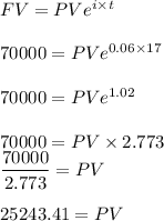 FV=PVe^{i\times t}\\\\70000=PVe^{0.06\times 17}\\\\70000=PVe^{1.02}\\\\70000=PV\times 2.773\\\dfrac{70000}{2.773}=PV\\\\25243.41=PV