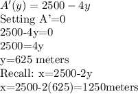 A'(y)=2500-4y\\$Setting A'=0\\2500-4y=0\\2500=4y\\y=625 meters\\Recall: x=2500-2y\\x=2500-2(625)=1250meters