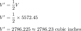 V' = \dfrac{1}{2}V\\\\V' = \dfrac{1}{2}\times 5572.45\\\\V' = 2786.225\approx 2786.23\text{ cubic inches}