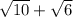 \sqrt{10} +\sqrt{6}