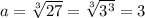 a=\sqrt[3]{27}=\sqrt[3]{3^3} =3