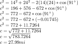 c^2=14^2+24^2-2(14)(24)*\cos \left(91^{\circ \:}\right)\\c^2=196+576-672*\cos \left(91^{\circ \:}\right)\\c^2=772-672*\cos \left(91^{\circ \:}\right)\\c^2=772-672*(-0.01745)\\c^2=772+11.7264\\c=\sqrt{772+11.7264} \\c=\sqrt{783.7264}\\c=27.99mi
