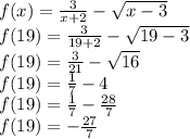 f(x) =  \frac{3}{x + 2}  -  \sqrt{x - 3} \\ f(19) =  \frac{3}{19 + 2}   -  \sqrt{19 - 3}  \\ f(19) =  \frac{3}{21}  -  \sqrt{16}  \\ f(19) =  \frac{1}{7}  - 4 \\ f(19) =  \frac{1}{7}  -  \frac{28}{7}  \\ f(19) =  -  \frac{27}{7}
