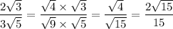 \dfrac{2 \sqrt{3} }{3 \sqrt{5} }  =  \dfrac{ \sqrt{4} \times  \sqrt{3}  }{ \sqrt{9}  \times  \sqrt{5} }  =  \dfrac{ \sqrt{4} }{ \sqrt{15} }  =  \dfrac{2 \sqrt{15} }{15}