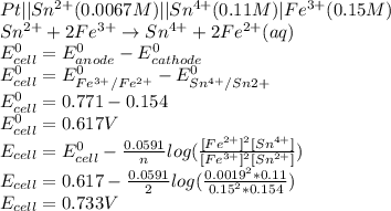 Pt || Sn^{2+} (0.0067 M) || Sn^{4+} (0.11 M) | Fe^{3+}(0.15 M)\\Sn^{2+} + 2Fe^{3+} \rightarrow Sn^{4+} + 2Fe^{2+} (aq)\\ E_{cell} ^{0} = E_{anode} ^{0} - E_{cathode} ^{0}\\E_{cell} ^{0} = E_{Fe^{3+}/Fe^{2+} } ^{0} - E_{Sn^{4+}/Sn{2+}} ^{0}\\E_{cell} ^{0} = 0.771 - 0.154\\E_{cell} ^{0} = 0.617 V\\E_{cell} = E_{cell} ^{0} - \frac{0.0591}{n} log(\frac{[Fe^{2+}]^2  [Sn^{4+}]}{[Fe^{3+}]^2 [Sn^{2+}] } )\\E_{cell} = 0.617 - \frac{0.0591}{2} log(\frac{0.0019^2 * 0.11}{0.15^2 * 0.154 } )\\E_{cell} = 0.733 V