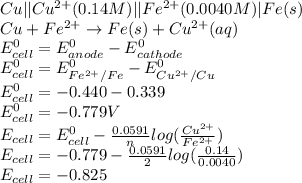 Cu || Cu^{2+} (0.14 M) || Fe^{2+} (0.0040M) | Fe(s)\\Cu + Fe^{2+} \rightarrow Fe(s) + Cu^{2+} (aq)\\ E_{cell} ^{0} = E_{anode} ^{0} - E_{cathode} ^{0}\\E_{cell} ^{0} = E_{Fe^{2+}/Fe } ^{0} - E_{Cu^{2+}/Cu} ^{0}\\E_{cell} ^{0} = -0.440 - 0.339\\E_{cell} ^{0} = -0.779 V\\E_{cell} = E_{cell} ^{0} - \frac{0.0591}{n} log(\frac{Cu^{2+} }{Fe^{2+} } )\\E_{cell} = -0.779 - \frac{0.0591}{2} log(\frac{0.14}{0.0040 } )\\E_{cell} = - 0.825