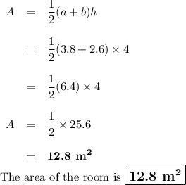 \begin{array}{rcl}A & = & \dfrac{1}{2}(a + b)h\\\\& = & \dfrac{1}{2}(3.8 + 2.6)\times 4\\\\& = & \dfrac{1}{2}(6.4) \times 4\\\\A & = & \dfrac{1}{2}\times25.6\\\\& = & \textbf{12.8 m}^{\mathbf{2}}\\\end{array}\\\text{The area of the room is $\large \boxed{\textbf{12.8 m}^{\mathbf{2}}}$}