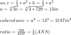 so, v= \frac{1}{3} * a^{2} * h =   \frac{1}{3} * a^{3}\\a = \sqrt[3]{3v} = \sqrt[3]{3*729} = 13  in\\\\cube volume = a^{3} = 13^{3} = 2187 in^{3} \\\\ratio = \frac{729}{2187}= \frac{1}{3}  (ANS)