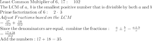 \mathrm{Least\:Common\:Multiplier\:of\:}6,\:17:\quad 102\\\mathrm{The\:LCM\:of\:}a,\:b\mathrm{\:is\:the\:smallest\:positive\:number\:that\:is\:divisible\:by\:both\:}a\mathrm{\:and\:}b\\\mathrm{Prime\:factorization\:of\:}6:\quad 2\cdot \:3\\Adjust\:Fractions\:based\:on\:the\:LCM\\=\frac{17}{102}+\frac{18}{102}\\\mathrm{Since\:the\:denominators\:are\:equal,\:combine\:the\:fractions}:\quad \frac{a}{c}\pm \frac{b}{c}=\frac{a\pm \:b}{c}\\=\frac{17+18}{102}\\\mathrm{Add\:the\:numbers:}\:17+18=35\\