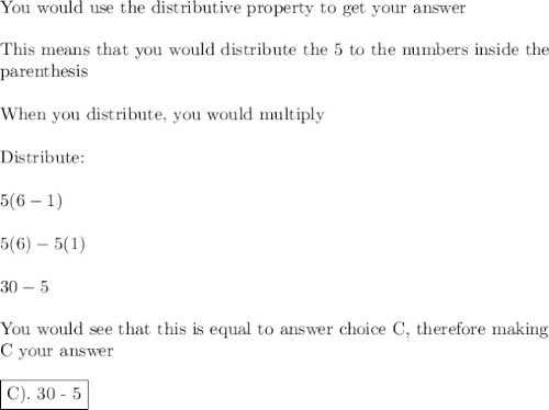 \text{You would use the distributive property to get your answer} \\\\\text{This means that you would distribute the 5 to the numbers inside the}\\\text{parenthesis}\\\\\text{When you distribute, you would multiply}\\\\\text{Distribute:}\\\\5(6-1)\\\\5(6)-5(1)\\\\30-5\\\\\text{You would see that this is equal to answer choice C, therefore making}\\\text{C your answer}\\\\\boxed{\text{C). 30 - 5}}