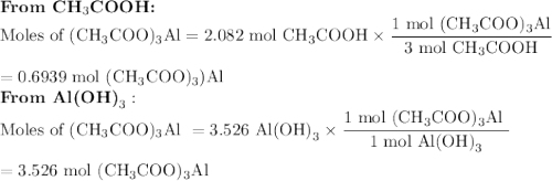 \textbf{From CH$_{3}$COOH:}\\\text{Moles of (CH$_{3}$COO)$_{3}$Al} =  \text{2.082 mol CH$_{3}$COOH} \times \dfrac{\text{1 mol (CH$_{3}$COO)$_{3}$Al}}{\text{3 mol CH$_{3}$COOH}}\\\\= \text{0.6939 mol (CH$_{3}$COO)$_{3}$)Al}\\\textbf{From Al(OH)}_{3}:\\\text{Moles of (CH$_{3}$COO)$_{3}$Al } =\text{3.526 Al(OH)}_{3} \times \dfrac{\text{1 mol  (CH$_{3}$COO)$_{3}$Al }}{\text{1 mol Al(OH)}_{3}}\\\\= \text{3.526 mol  (CH$_{3}$COO)$_{3}$Al}