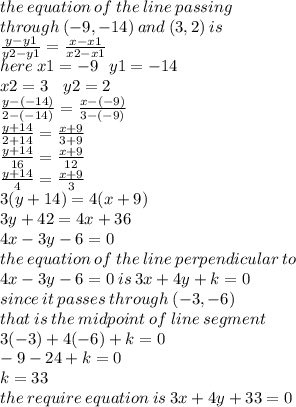 the \: equation \: of \: the \: line \:  passing \:  \\ through \: ( - 9, - 14) \: and \: (3,2) \: is \\  \frac{y - y1}{y2 - y1}  =  \frac{x - x1}{x2 - x1} \\ here \: x1 =  - 9 \:  \:  \: y1 =  - 14 \:  \:  \: \\  x2 = 3 \:  \:  \:  \: y2 = 2 \\  \frac{y - ( - 14)}{2 - ( - 14)}  =  \frac{x - ( - 9)}{3 - ( - 9)}  \\  \frac{y + 14}{2 + 14}  =  \frac{x + 9}{3 + 9}  \\  \frac{y + 14}{16}  =  \frac{x + 9}{12}  \\  \frac{y + 14}{4}  =  \frac{x + 9}{3}  \\ 3(y + 14) = 4(x + 9) \\   3y + 42 = 4x + 36 \\ 4x - 3y - 6 = 0 \\ the \: equation \: of \: the \: line \: perpendicular \: to \:  \\ 4x - 3y - 6 = 0 \: is \: 3x + 4y + k = 0 \\ since \: it \: passes \: through \: ( - 3, - 6) \\ that \: is \: the \: midpoint \:  of \: line \: segment \\ 3( - 3) + 4( - 6) + k = 0 \\  - 9 - 24 + k = 0 \\ k = 33 \\ the \: require \: equation \: is \: 3x + 4y + 33 = 0