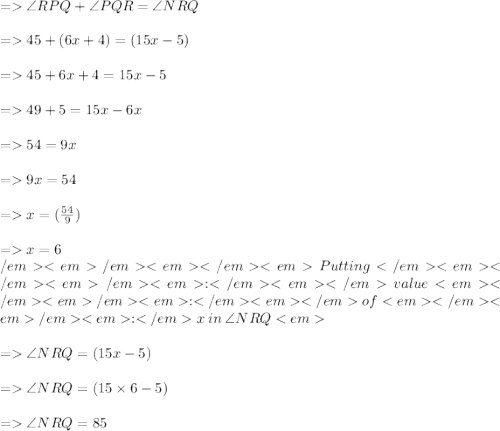 =    \angle RPQ +  \angle PQR =  \angle NRQ \\  \\  =   45 \degree + (6x + 4)\degree = (15x - 5)\degree \\  \\  =   45\degree + 6x\degree + 4\degree = 15x\degree - 5\degree \\  \\  =   49\degree  + 5 \degree= 15x\degree - 6x\degree \\  \\  =   54\degree = 9x\degree \\  \\  =   9x\degree = 54\degree \\  \\  =   x\degree =  (\frac{54}{9} )\degree \\  \\  =   x\degree = 6\degree \\  \\ Putting \: value \: of \: x \: in \:  \angle NRQ  \\   \\  =   \angle NRQ = (15x - 5)\degree \\  \\  =    \angle NRQ = (15 \times 6 - 5) \degree \\  \\  =    \angle NRQ =85 \degree