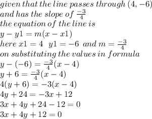 given \: that \: the \: line \: passes \: through \: (4 , - 6) \\ and \: has \: the \: slope \: of \:  \frac{ - 3}{4}  \\ the \: equation \: of \: the \: line \: is \\ y - y1 = m(x - x1) \\ here \: x1 = 4 \:  \:  \: y1 =  - 6 \:  \: and \: m =  \frac{ - 3}{4}  \\ on \: substituting \: the \: values \: in \: formula \\ y - ( - 6) =  \frac{ - 3}{4} (x - 4) \\ y + 6 = \frac{ - 3}{4} (x - 4)  \\ 4(y + 6) =  - 3(x - 4) \\ 4y + 24 =  - 3x + 12 \\ 3x + 4y + 24 - 12 = 0 \\ 3x + 4y + 12 = 0