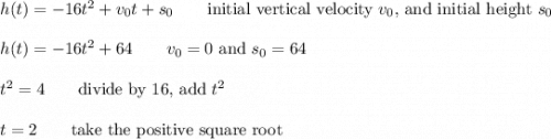 h(t)=-16t^2+v_0t+s_0\qquad\text{initial vertical velocity $v_0$, and initial height $s_0$}\\\\h(t)=-16t^2+64\qquad\text{$v_0=0$ and $s_0=64$}\\\\t^2=4\qquad\text{divide by 16, add $t^2$}\\\\t=2\qquad\text{take the positive square root}