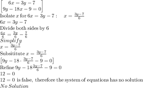 \begin{bmatrix}6x=3y-7\\ 9y-18x-9=0\end{bmatrix}\\\mathrm{Isolate}\:x\:\mathrm{for}\:6x=3y-7:\quad x=\frac{3y-7}{6}\\6x=3y-7\\\mathrm{Divide\:both\:sides\:by\:}6\\\frac{6x}{6}=\frac{3y}{6}-\frac{7}{6}\\Simplify\\x=\frac{3y-7}{6}\\\mathrm{Subsititute\:}x=\frac{3y-7}{6}\\\begin{bmatrix}9y-18\cdot \frac{3y-7}{6}-9=0\end{bmatrix}\\\mathrm{Refine\:}9y-18\frac{3y-7}{6}-9=0\\12=0\\12=0\:\mathrm{\:is\:false,\:therefore\:the\:system\:of\:equations\:has\:no\:solution}\\No\:Solution