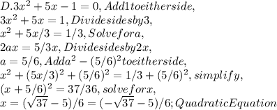 D. 3x^2 + 5x - 1 = 0, Add 1 to either side,\\3x^2 + 5x = 1, Divide sides by 3,\\x^2 + 5x / 3 = 1 / 3, Solve for a,\\2ax = 5 / 3x, Divide sides by 2x,\\a = 5 / 6, Add a^2 - ( 5 / 6 )^2 to either side,\\x^2 + ( 5x / 3 )^2 + ( 5 / 6 )^2 = 1 / 3 + ( 5 / 6 )^2, simplify,\\( x + 5 / 6 )^2 = 37 / 36, solve for x,\\x = ( \sqrt{37} - 5 ) / 6 = ( - \sqrt{37} - 5 ) / 6 ; QuadraticEquation