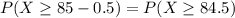 P(X \geq 85 - 0.5) = P(X \geq 84.5)