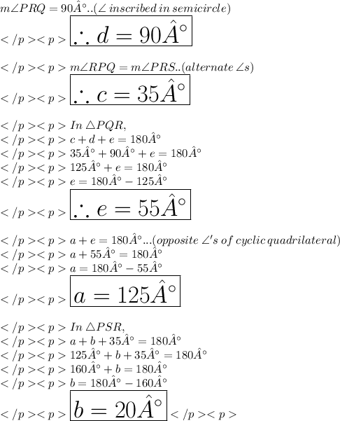 m\angle PRQ = 90°..(\angle \: inscribed \: in\: semicircle) \\\huge \red {\boxed {\therefore d = 90°}} \\\\m\angle RPQ= m\angle PRS .. (alternate \: \angle s) \\\huge \purple {\boxed {\therefore c = 35°}} \\\\In\: \triangle PQR, \\c + d + e = 180°\\35° + 90° + e = 180°\\125° + e = 180°\\e = 180° - 125°\\\huge \orange {\boxed {\therefore e = 55°}} \\\\a + e = 180°...(opposite \:\angle 's \: of \: cyclic \: quadrilateral) \\a + 55°= 180°\\a = 180°- 55°\\\huge \blue {\boxed {a = 125°}} \\\\In\: \triangle PSR, \\a + b + 35°= 180°\\125° + b + 35° = 180°\\160° + b = 180°\\b = 180° - 160°\\\huge \pink {\boxed {b = 20°}}