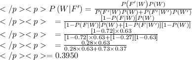 \begin{array}{l}P\left(W | F^{\prime}\right)=\frac{P\left(F^{\prime} | W\right) P(W)}{P\left(F^{\prime} | W\right) P(W)+P\left(F^{\prime} | W^{\prime}\right) P\left(W^{\prime}\right)} \\\quad=\frac{[1-P(F | W)] P(W)}{[1-P(F | W)] P(W)+\left[1-P\left(F | W^{\prime}\right)\right][1-P(W)]} \\\quad=\frac{[1-0.72] \times 0.63}{[1-0.72] \times 0.63+[1-0.27][1-0.63]} \\\quad=\frac{0.28\times 0.63}{0.28\times 0.63+0.73 \times 0.37} \\=0.3950\end{array}