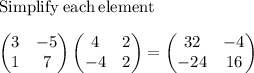 \mathrm{Simplify\:each\:element}\\\\\begin{pmatrix}3&-5\\ 1&7\end{pmatrix}\begin{pmatrix}4&2\\ -4&2\end{pmatrix}=\begin{pmatrix}32&-4\\ -24&16\end{pmatrix}