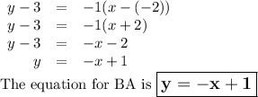 \begin{array}{rcl}y - 3 & = & -1(x - (-2))\\y - 3 & = & -1(x + 2)\\y - 3 & = & -x - 2\\y & = & -x +1\\\end{array}\\\text{The equation for BA is $\large \boxed{\mathbf{y = -x + 1}}$}