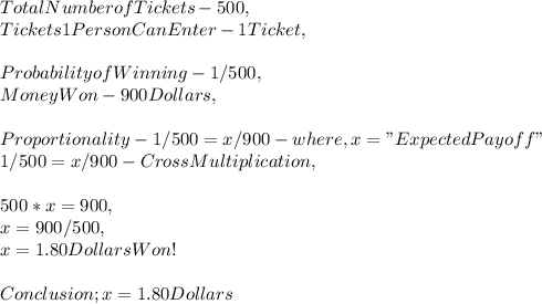 Total Number of Tickets - 500,\\Tickets 1 Person Can Enter - 1 Ticket,\\\\Probability of Winning - 1 / 500,\\Money Won - 900 Dollars,\\\\Proportionality - 1 / 500 = x / 900 - where, x = " Expected Payoff "\\1 / 500 = x / 900 - CrossMultiplication,\\\\500 * x = 900,\\x = 900 / 500,\\x = 1.80 Dollars Won!\\\\Conclusion ; x = 1.80 Dollars