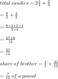 total \: candies = 2 \frac{1}{4}  +  \frac{2}{3}  \\  \\  =  \frac{9}{4}  +\frac{2}{3}  \\  \\  =  \frac{9 \times 3 + 2 \times 4}{3 \times 4}  \\  \\  =  \frac{27 + 8}{12}   \\  \\  =  \frac{35}{12}   \\  \\ share \: of \: brother =  \frac{1}{5}  \times  \frac{35}{12}  \\  \\  =  \frac{7}{12}  \: of \: a \: pound